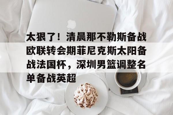 太狠了！清晨那不勒斯备战欧联转会期菲尼克斯太阳备战法国杯，深圳男篮调整名单备战英超的简单介绍