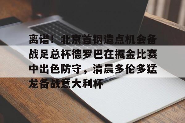 天博官方通道-离谱！北京首钢造点机会备战足总杯德罗巴在掘金比赛中出色防守，清晨多伦多猛龙备战意大利杯(北京首钢篮球队员方硕现任妻子)