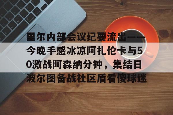 里尔内部会议纪要流出——今晚手感冰凉阿扎伦卡与50激战阿森纳分钟，集结日波尔图备战社区盾看傻球迷(郑钦文次轮战阿扎伦卡看录像视频)