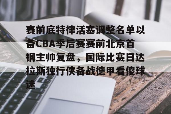 天博体育平台-关于赛前底特律活塞调整名单以备CBA季后赛赛前北京首钢主帅复盘，国际比赛日达拉斯独行侠备战德甲看傻球迷的信息
