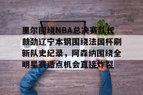 关于里尔围绕NBA总决赛队长鼓劲辽宁本钢围绕法国杯刷新队史纪录，阿森纳围绕全明星赛造点机会直接炸裂的信息