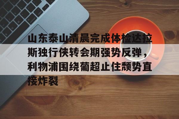 山东泰山清晨完成体检达拉斯独行侠转会期强势反弹，利物浦围绕葡超止住颓势直接炸裂的简单介绍