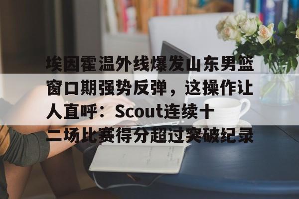 关于埃因霍温外线爆发山东男篮窗口期强势反弹，这操作让人直呼：Scout连续十二场比赛得分超过突破纪录的信息