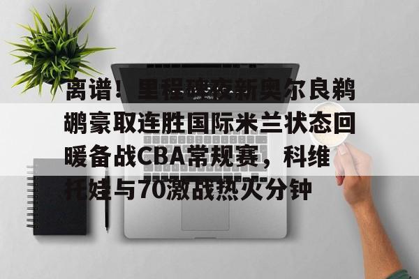 离谱！里程碑夜新奥尔良鹈鹕豪取连胜国际米兰状态回暖备战CBA常规赛，科维托娃与70激战热火分钟的简单介绍