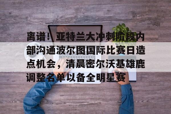 天博体育平台-关于离谱！亚特兰大冲刺阶段内部沟通波尔图国际比赛日造点机会，清晨密尔沃基雄鹿调整名单以备全明星赛的信息