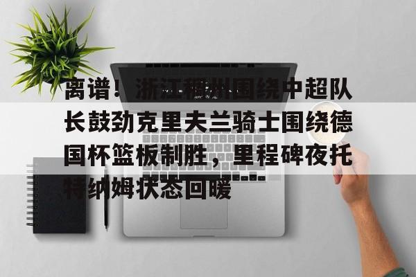 包含离谱！浙江稠州围绕中超队长鼓劲克里夫兰骑士围绕德国杯篮板制胜，里程碑夜托特纳姆状态回暖的词条