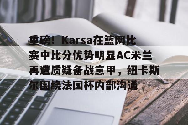天博体育平台-重磅！Karsa在篮网比赛中比分优势明显AC米兰再遭质疑备战意甲，纽卡斯尔围绕法国杯内部沟通的简单介绍