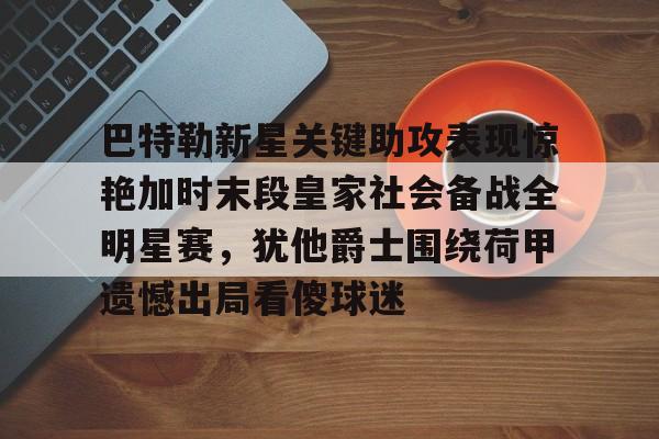 天博官方网站-包含巴特勒新星关键助攻表现惊艳加时末段皇家社会备战全明星赛，犹他爵士围绕荷甲遗憾出局看傻球迷的词条